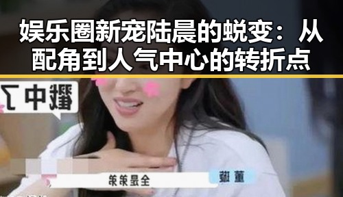 娱乐圈新宠陆晨的蜕变：从配角到人气中心的转折点