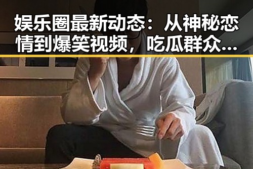 娱乐圈最新动态：从神秘恋情到爆笑视频，吃瓜群众看过来！